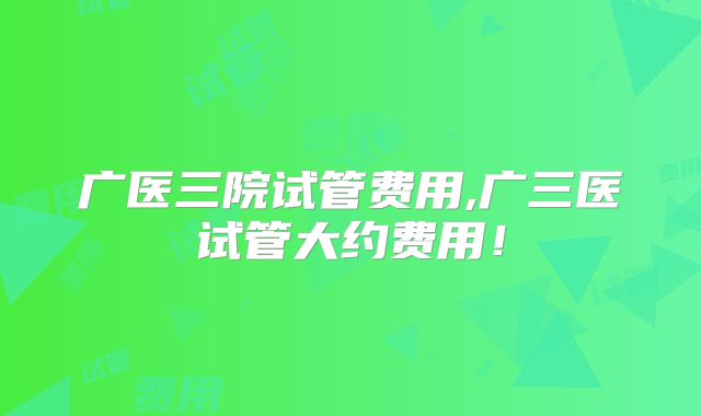 广医三院试管费用,广三医试管大约费用!