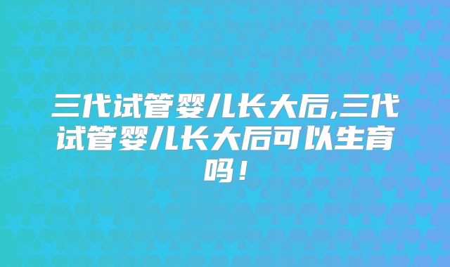 三代试管婴儿长大后,三代试管婴儿长大后可以生育吗！