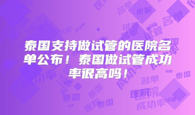 泰国支持做试管的医院名单公布！泰国做试管成功率很高吗！