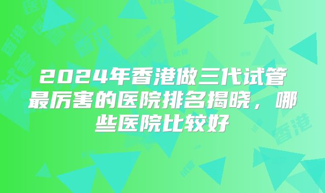 2024年香港做三代试管最厉害的医院排名揭晓，哪些医院比较好