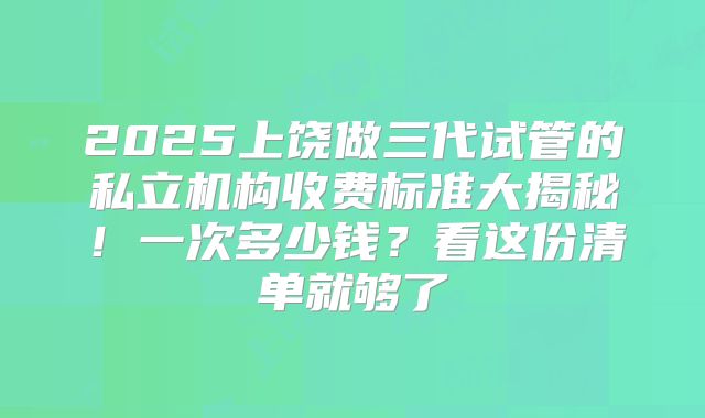2025上饶做三代试管的私立机构收费标准大揭秘！一次多少钱？看这份清单就够了