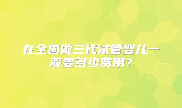 在全国做三代试管婴儿一般要多少费用？
