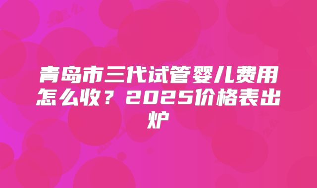 青岛市三代试管婴儿费用怎么收？2025价格表出炉