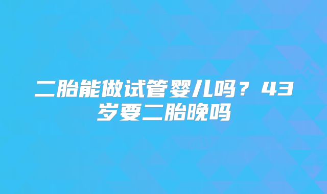 二胎能做试管婴儿吗？43岁要二胎晚吗