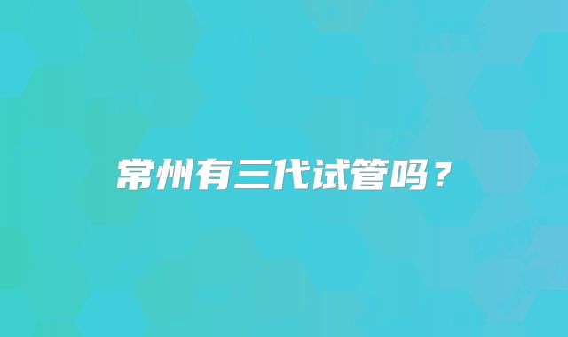 常州有三代试管吗？