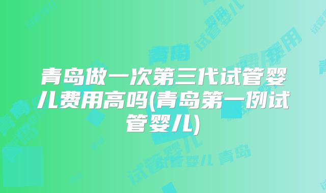 青岛做一次第三代试管婴儿费用高吗(青岛第一例试管婴儿)