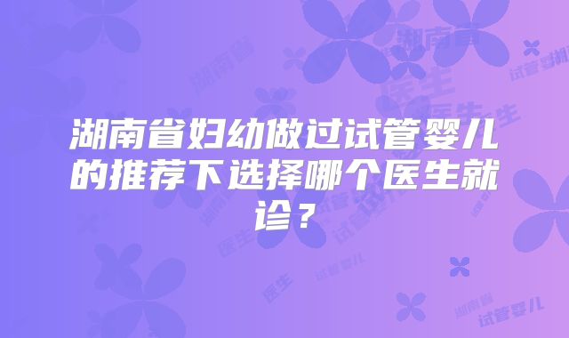 湖南省妇幼做过试管婴儿的推荐下选择哪个医生就诊?