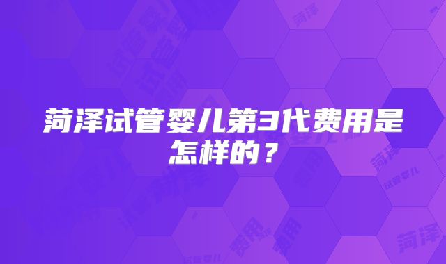 菏泽试管婴儿第3代费用是怎样的?