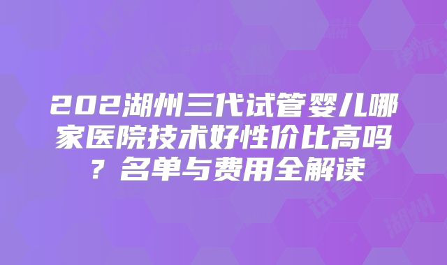 202湖州三代试管婴儿哪家医院技术好性价比高吗?名单与费用全解读