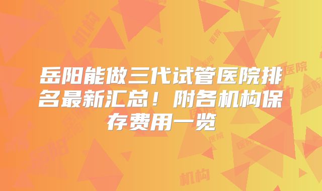 岳阳能做三代试管医院排名最新汇总！附各机构保存费用一览