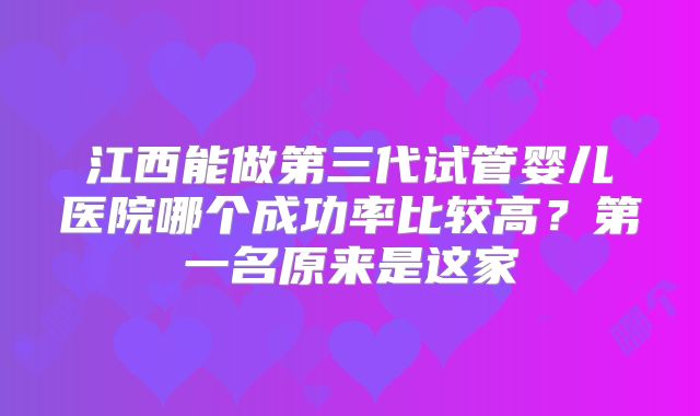 江西能做第三代试管婴儿医院哪个成功率比较高？第一名原来是这家