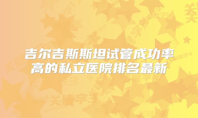 吉尔吉斯斯坦试管成功率高的私立医院排名最新