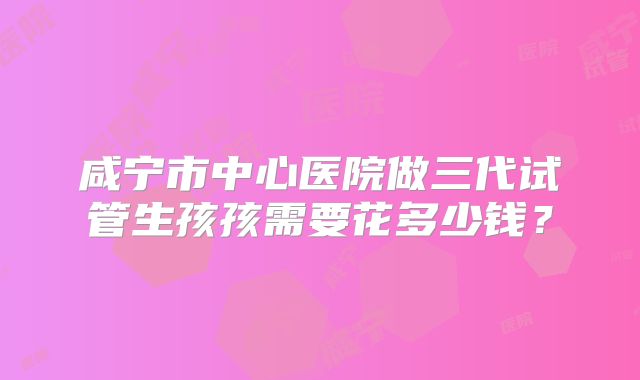咸宁市中心医院做三代试管生孩孩需要花多少钱?