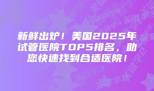 新鲜出炉！美国2025年试管医院TOP5排名，助您快速找到合适医院！