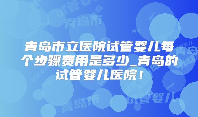 青岛市立医院试管婴儿每个步骤费用是多少_青岛的试管婴儿医院！