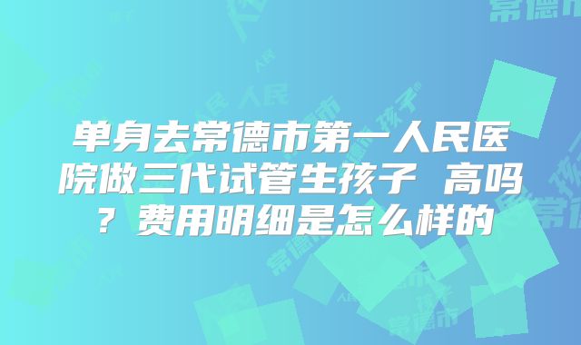 单身去常德市第一人民医院做三代试管生孩子 高吗？费用明细是怎么样的