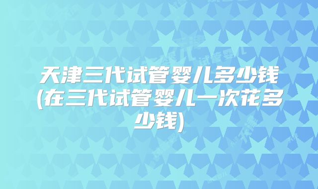 天津三代试管婴儿多少钱(在三代试管婴儿一次花多少钱)