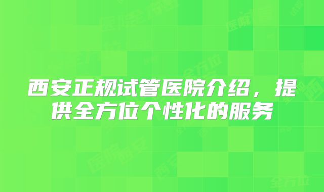 西安正规试管医院介绍,提供全方位个性化的服务