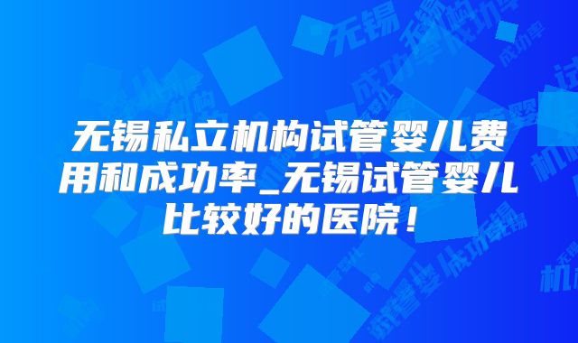 无锡私立机构试管婴儿费用和成功率_无锡试管婴儿比较好的医院！