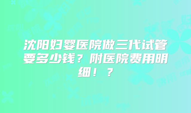 沈阳妇婴医院做三代试管要多少钱?附医院费用明细!?
