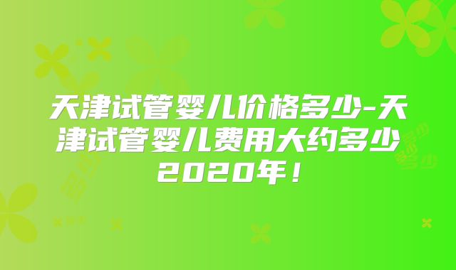 天津试管婴儿价格多少-天津试管婴儿费用大约多少2020年！
