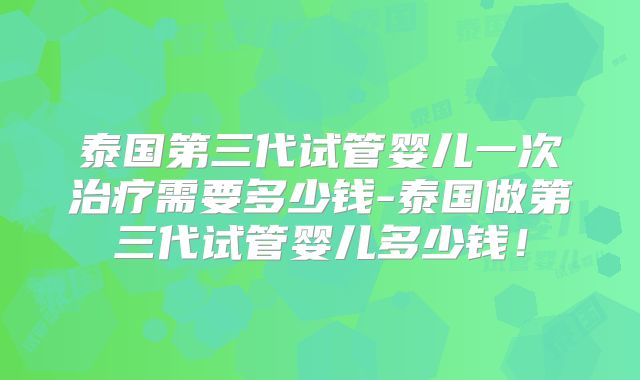 泰国第三代试管婴儿一次治疗需要多少钱-泰国做第三代试管婴儿多少钱！