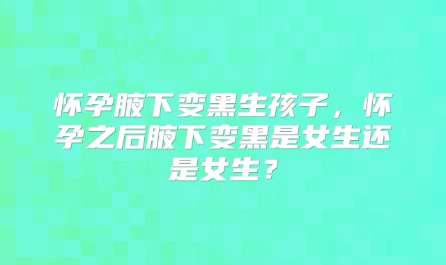 怀孕腋下变黑生孩子,怀孕之后腋下变黑是女生还是女生?