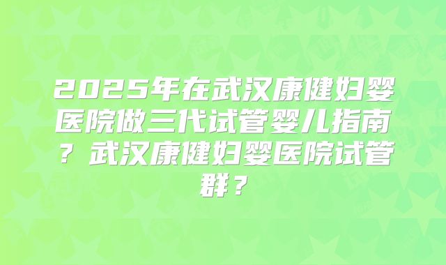2025年在武汉康健妇婴医院做三代试管婴儿指南?武汉康健妇婴医院试管群?