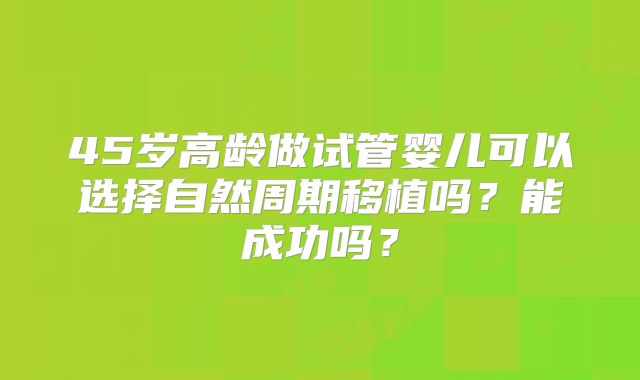 45岁高龄做试管婴儿可以选择自然周期移植吗？能成功吗？