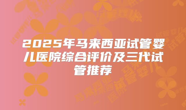 2025年马来西亚试管婴儿医院综合评价及三代试管推荐