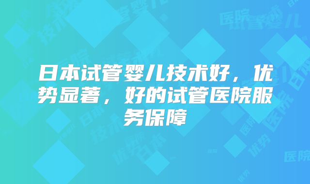 日本试管婴儿技术好，优势显著，好的试管医院服务保障