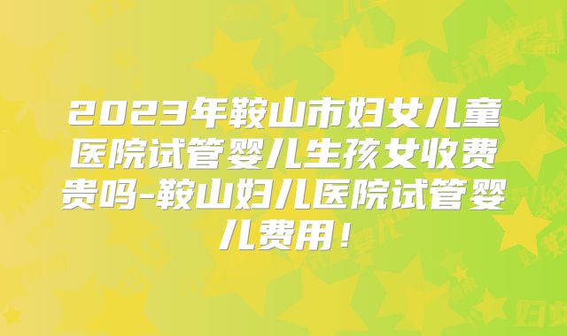 2023年鞍山市妇女儿童医院试管婴儿生孩女收费贵吗-鞍山妇儿医院试管婴儿费用!