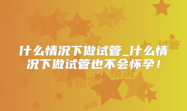 什么情况下做试管_什么情况下做试管也不会怀孕！