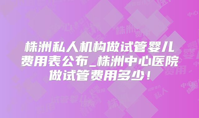 株洲私人机构做试管婴儿费用表公布_株洲中心医院做试管费用多少！