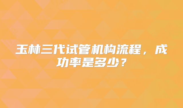 玉林三代试管机构流程,成功率是多少?