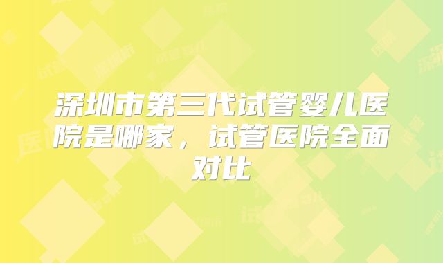 深圳市第三代试管婴儿医院是哪家,试管医院全面对比