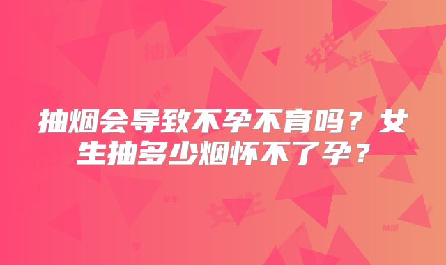 抽烟会导致不孕不育吗?女生抽多少烟怀不了孕?