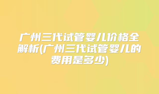 广州三代试管婴儿价格全解析(广州三代试管婴儿的费用是多少)