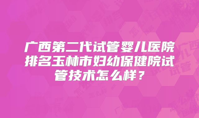 广西第二代试管婴儿医院排名玉林市妇幼保健院试管技术怎么样？