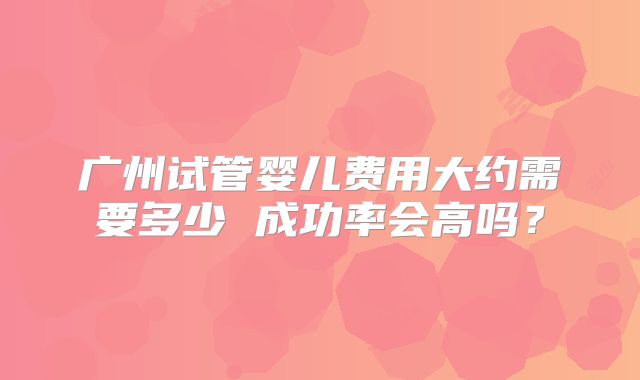 广州试管婴儿费用大约需要多少 成功率会高吗？