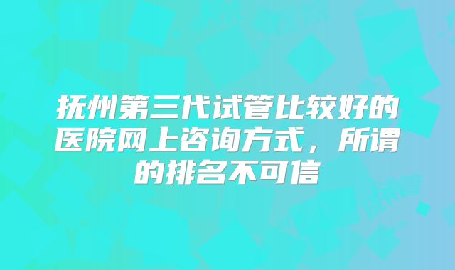 抚州第三代试管比较好的医院网上咨询方式,所谓的排名不可信