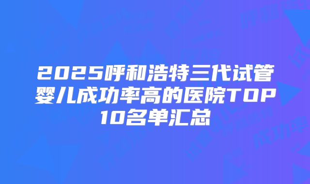 2025呼和浩特三代试管婴儿成功率高的医院TOP10名单汇总