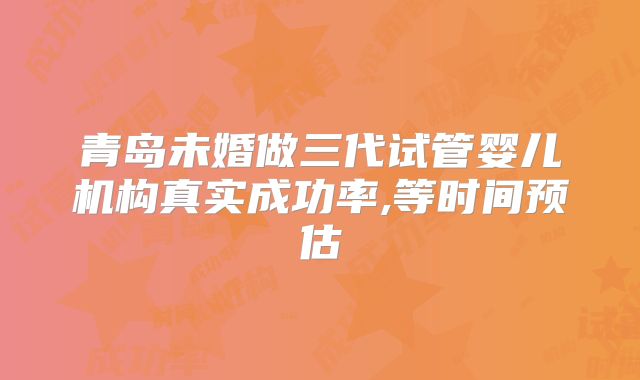 青岛未婚做三代试管婴儿机构真实成功率,等时间预估