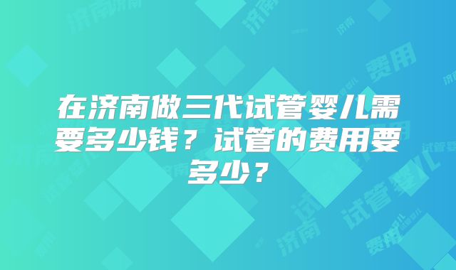在济南做三代试管婴儿需要多少钱？试管的费用要多少？