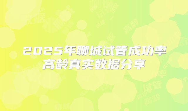 2025年聊城试管成功率高龄真实数据分享