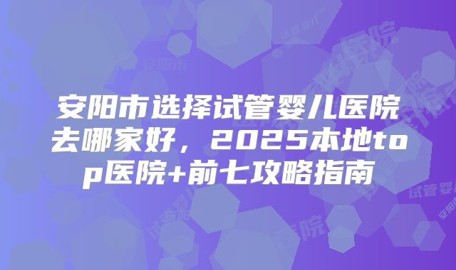 安阳市选择试管婴儿医院去哪家好，2025本地top医院+前七攻略指南