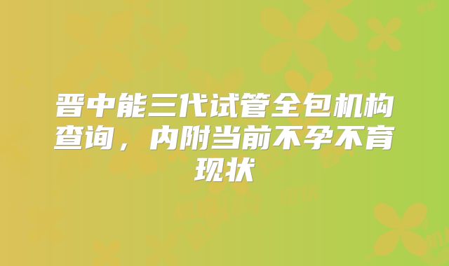 晋中能三代试管全包机构查询，内附当前不孕不育现状