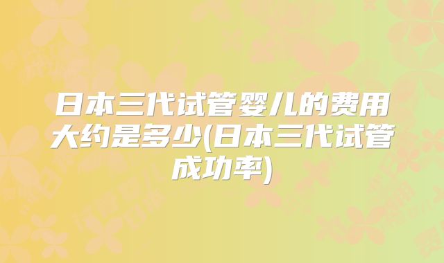 日本三代试管婴儿的费用大约是多少(日本三代试管成功率)