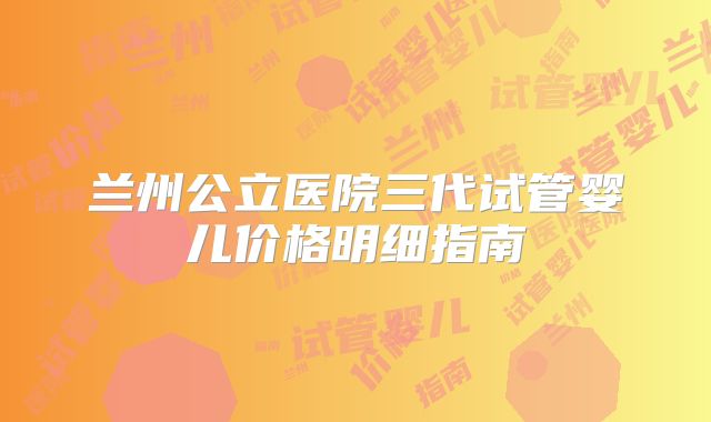 兰州公立医院三代试管婴儿价格明细指南