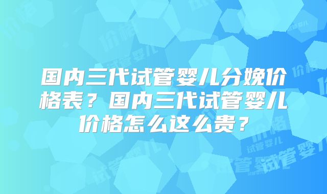 国内三代试管婴儿分娩价格表？国内三代试管婴儿价格怎么这么贵？